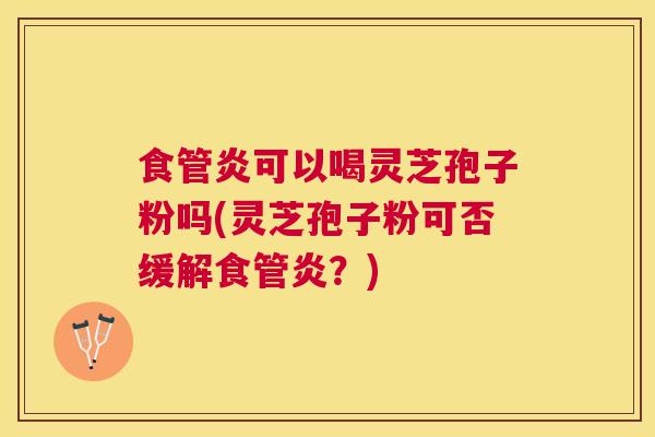 食管炎可以喝灵芝孢子粉吗(灵芝孢子粉可否缓解食管炎？)