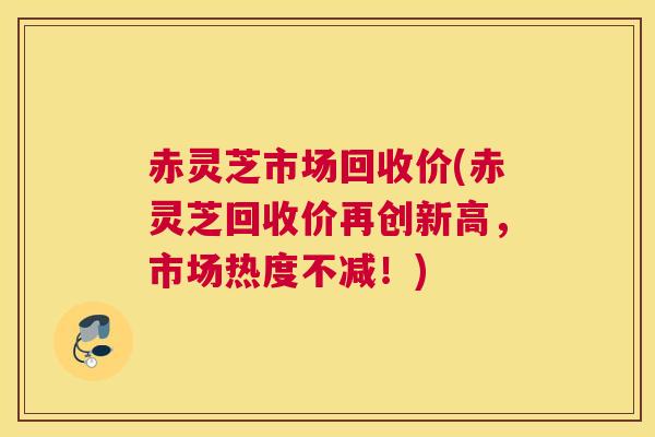 赤灵芝市场回收价(赤灵芝回收价再创新高，市场热度不减！)