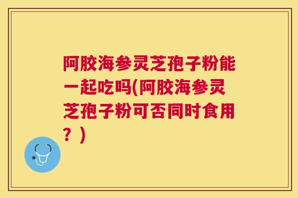 阿胶海参灵芝孢子粉能一起吃吗(阿胶海参灵芝孢子粉可否同时食用？)