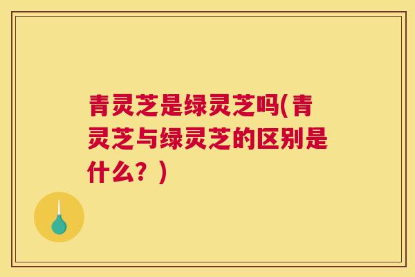 青灵芝是绿灵芝吗(青灵芝与绿灵芝的区别是什么？)