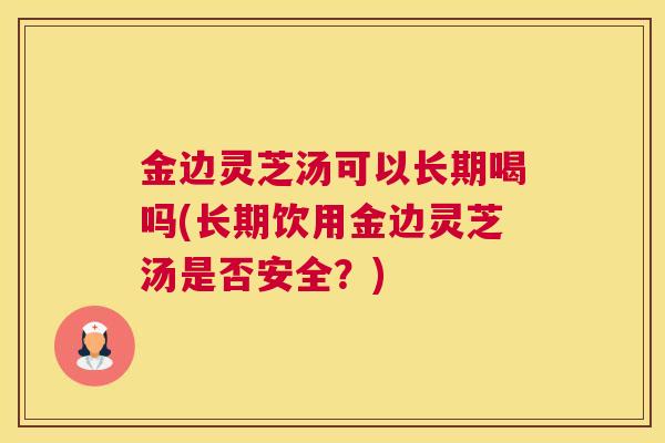 金边灵芝汤可以长期喝吗(长期饮用金边灵芝汤是否安全?) 金边灵芝汤可以长期喝吗(长期饮用金边灵芝汤是否安全?)
