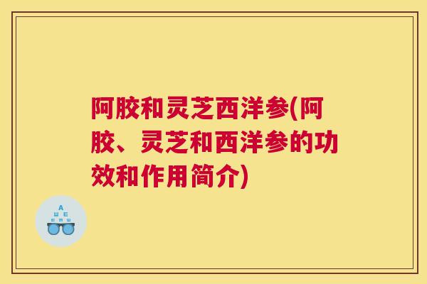 阿胶和灵芝西洋参(阿胶、灵芝和西洋参的功效和作用简介)