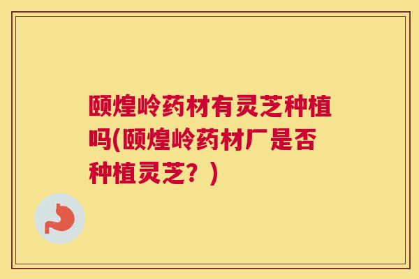 颐煌岭药材有灵芝种植吗(颐煌岭药材厂是否种植灵芝？)