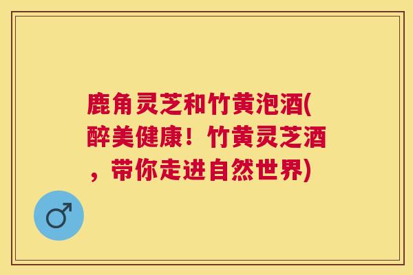 鹿角灵芝和竹黄泡酒(醉美健康！竹黄灵芝酒，带你走进自然世界)