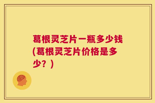 葛根灵芝片一瓶多少钱(葛根灵芝片价格是多少？)