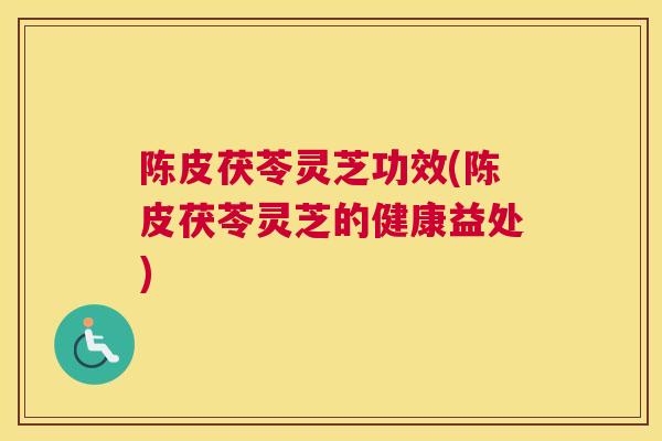 陈皮茯苓灵芝功效(陈皮茯苓灵芝的健康益处)