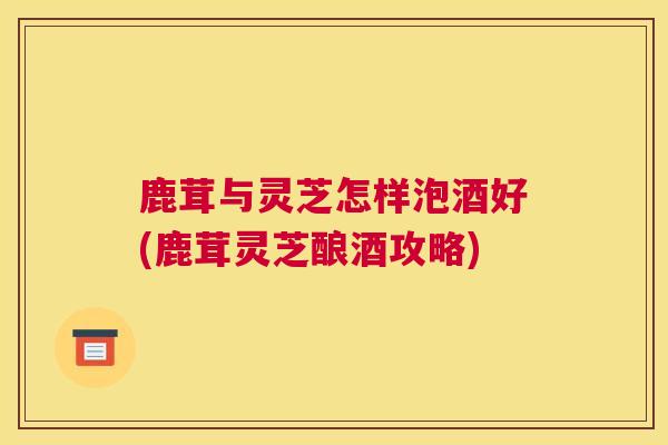 鹿茸与灵芝怎样泡酒好(鹿茸灵芝酿酒攻略)