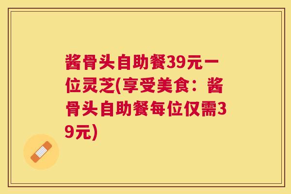 酱骨头自助餐39元一位灵芝(享受美食：酱骨头自助餐每位仅需39元)