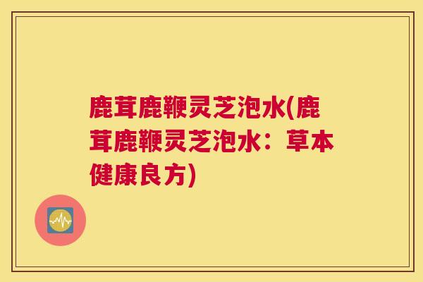 鹿茸鹿鞭灵芝泡水(鹿茸鹿鞭灵芝泡水：草本健康良方)