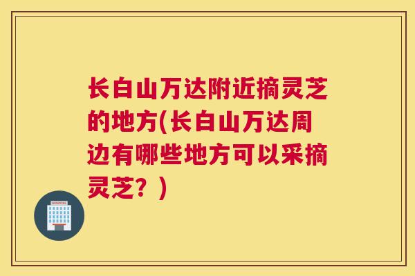 长白山万达附近摘灵芝的地方(长白山万达周边有哪些地方可以采摘灵芝？)