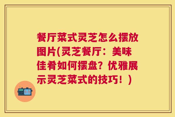餐厅菜式灵芝怎么摆放图片(灵芝餐厅：美味佳肴如何摆盘？优雅展示灵芝菜式的技巧！)