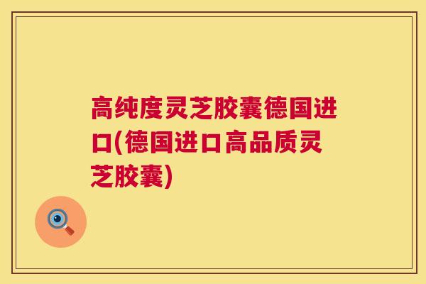 高纯度灵芝胶囊德国进口(德国进口高品质灵芝胶囊)