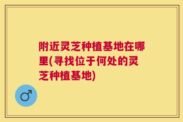 附近灵芝种植基地在哪里(寻找位于何处的灵芝种植基地)