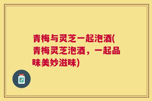 青梅与灵芝一起泡酒(青梅灵芝泡酒，一起品味美妙滋味)