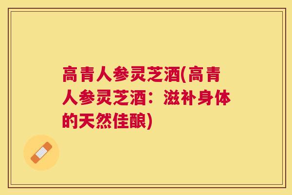 高青人参灵芝酒(高青人参灵芝酒：滋补身体的天然佳酿)