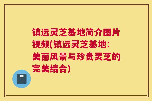 镇远灵芝基地简介图片视频(镇远灵芝基地：美丽风景与珍贵灵芝的完美结合)