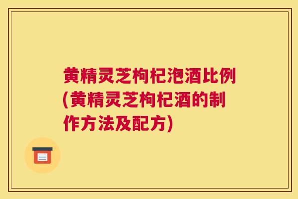 黄精灵芝枸杞泡酒比例(黄精灵芝枸杞酒的制作方法及配方)