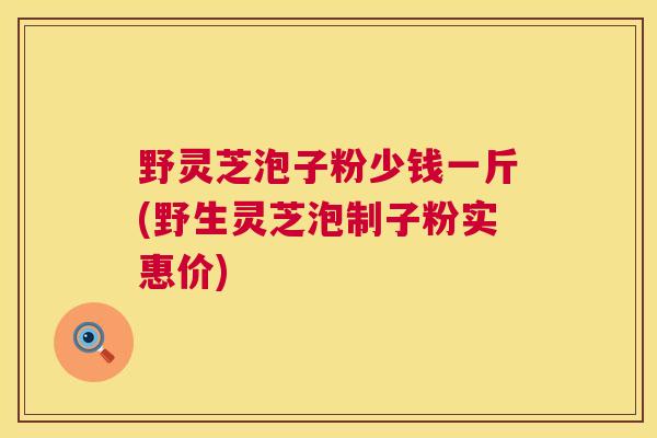 野灵芝泡子粉少钱一斤(野生灵芝泡制子粉实惠价)
