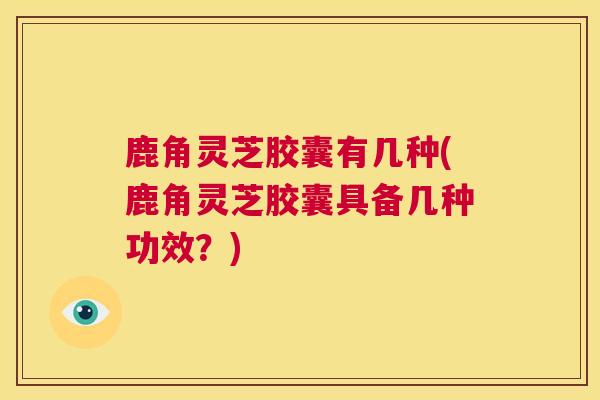 鹿角灵芝胶囊有几种(鹿角灵芝胶囊具备几种功效？)