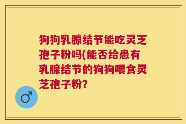 狗狗乳腺结节能吃灵芝孢子粉吗(能否给患有乳腺结节的狗狗喂食灵芝孢子粉? 狗狗乳腺结节能吃灵芝孢子粉吗(能否给患有乳腺结节的狗狗喂食灵芝孢子粉?