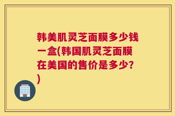 韩美肌灵芝面膜多少钱一盒(韩国肌灵芝面膜在美国的售价是多少？)