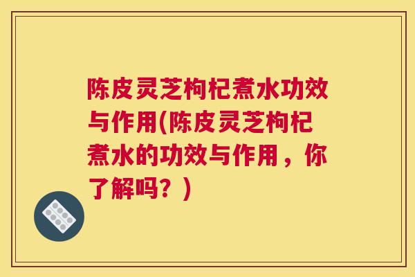 陈皮灵芝枸杞煮水功效与作用(陈皮灵芝枸杞煮水的功效与作用，你了解吗？)