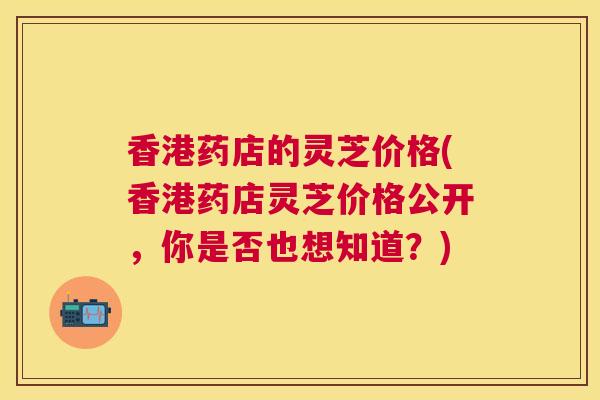 香港药店的灵芝价格(香港药店灵芝价格公开，你是否也想知道？)