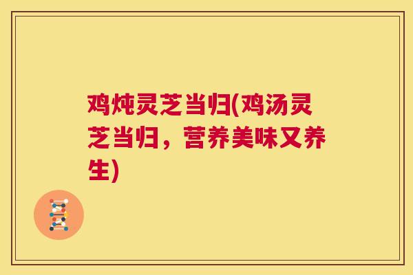 鸡炖灵芝当归(鸡汤灵芝当归，营养美味又养生)