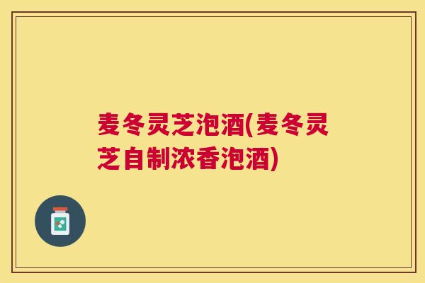 麦冬灵芝泡酒(麦冬灵芝自制浓香泡酒)