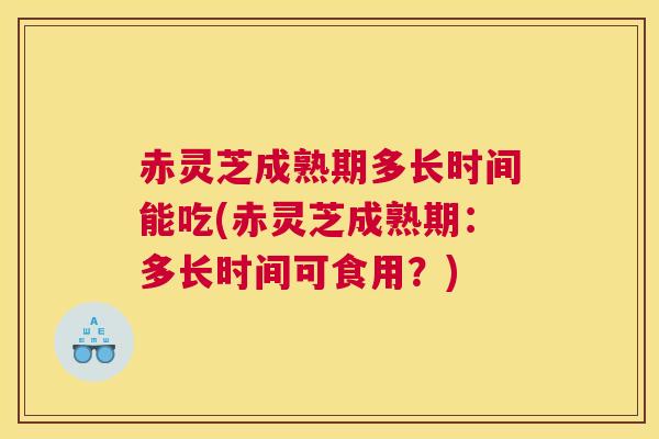 赤灵芝成熟期多长时间能吃(赤灵芝成熟期：多长时间可食用？)