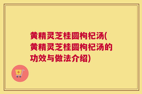 黄精灵芝桂圆枸杞汤(黄精灵芝桂圆枸杞汤的功效与做法介绍)