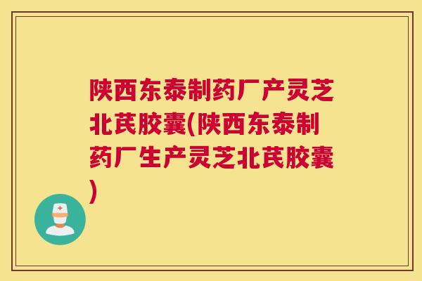 陕西东泰制药厂产灵芝北芪胶囊(陕西东泰制药厂生产灵芝北芪胶囊)