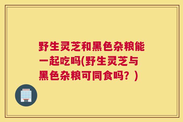 野生灵芝和黑色杂粮能一起吃吗(野生灵芝与黑色杂粮可同食吗？)