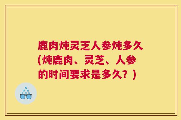 鹿肉炖灵芝人参炖多久(炖鹿肉、灵芝、人参的时间要求是多久？)