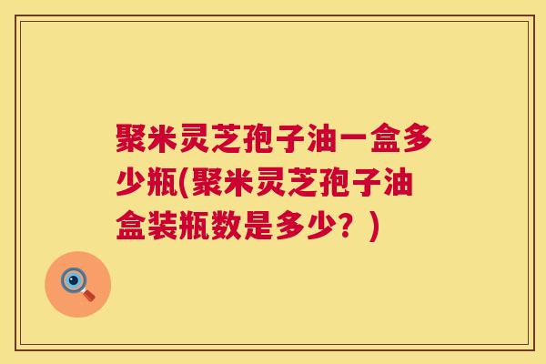 聚米灵芝孢子油一盒多少瓶(聚米灵芝孢子油盒装瓶数是多少？)