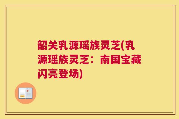 韶关乳源瑶族灵芝(乳源瑶族灵芝:南国宝藏闪亮登场) 韶关乳源瑶族灵芝(乳源瑶族灵芝:南国宝藏闪亮登场)