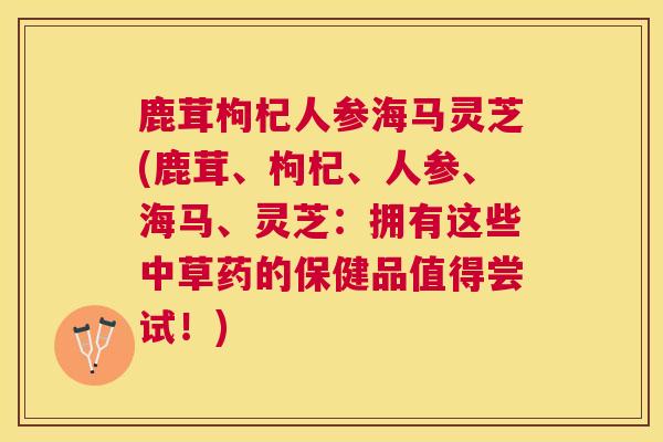 鹿茸枸杞人参海马灵芝(鹿茸、枸杞、人参、海马、灵芝：拥有这些中草药的保健品值得尝试！)