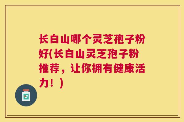 长白山哪个灵芝孢子粉好(长白山灵芝孢子粉推荐，让你拥有健康活力！)
