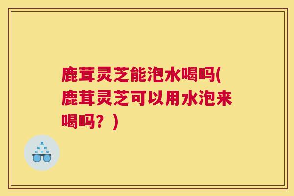 鹿茸灵芝能泡水喝吗(鹿茸灵芝可以用水泡来喝吗?) 鹿茸灵芝能泡水喝吗(鹿茸灵芝可以用水泡来喝吗?)