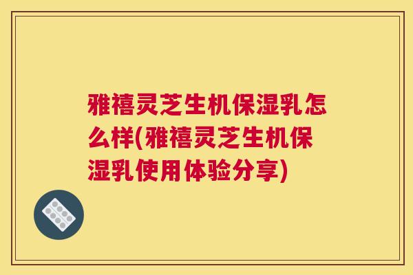 雅禧灵芝生机保湿乳怎么样(雅禧灵芝生机保湿乳使用体验分享)