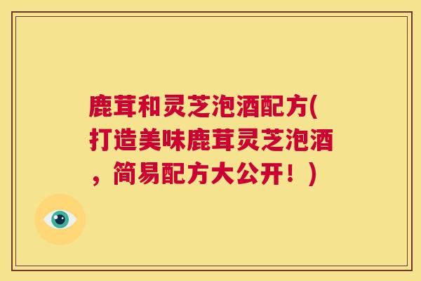 鹿茸和灵芝泡酒配方(打造美味鹿茸灵芝泡酒，简易配方大公开！)