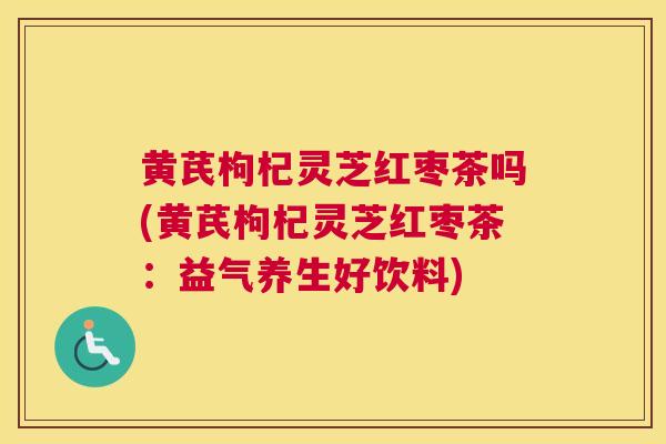 黄芪枸杞灵芝红枣茶吗(黄芪枸杞灵芝红枣茶:益气养生好饮料) 黄芪枸杞灵芝红枣茶吗(黄芪枸杞灵芝红枣茶:益气养生好饮料)