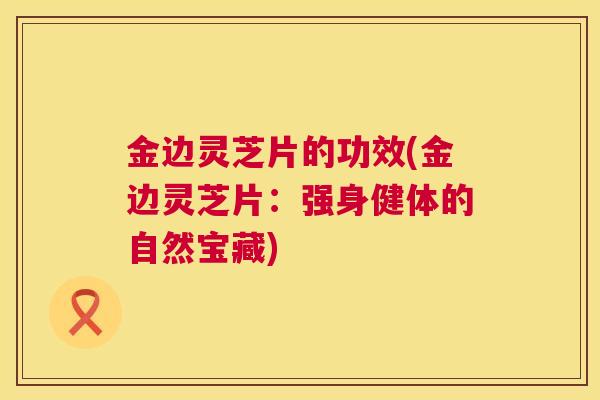 金边灵芝片的功效(金边灵芝片：强身健体的自然宝藏)