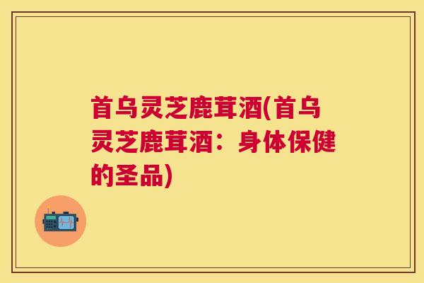 首乌灵芝鹿茸酒(首乌灵芝鹿茸酒：身体保健的圣品)
