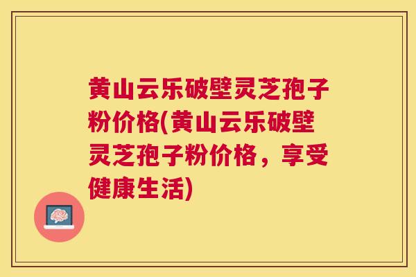 黄山云乐破壁灵芝孢子粉价格(黄山云乐破壁灵芝孢子粉价格，享受健康生活)