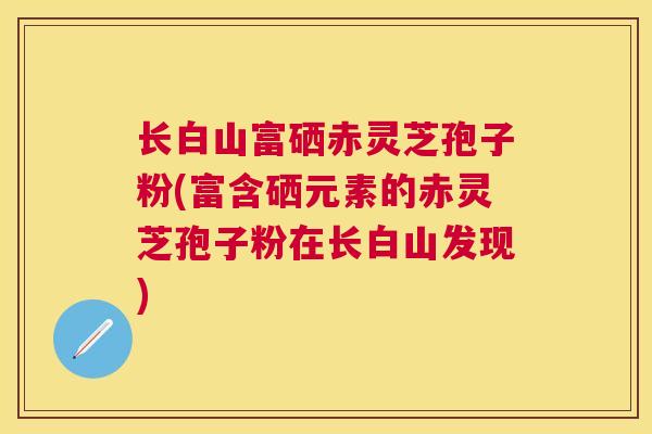 长白山富硒赤灵芝孢子粉(富含硒元素的赤灵芝孢子粉在长白山发现)