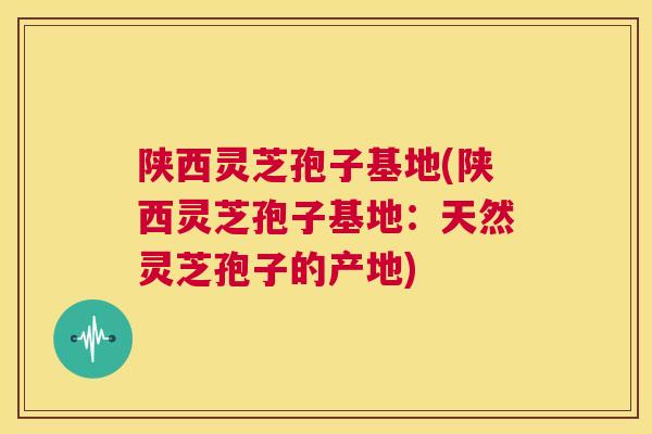 陕西灵芝孢子基地(陕西灵芝孢子基地：天然灵芝孢子的产地)