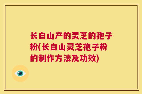 长白山产的灵芝的孢子粉(长白山灵芝孢子粉的制作方法及功效)