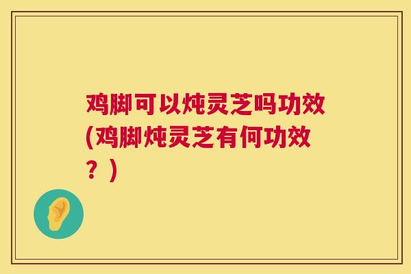 鸡脚可以炖灵芝吗功效(鸡脚炖灵芝有何功效？)