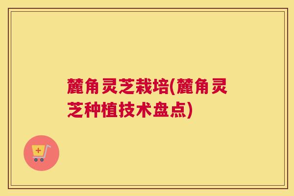 麓角灵芝栽培(麓角灵芝种植技术盘点)